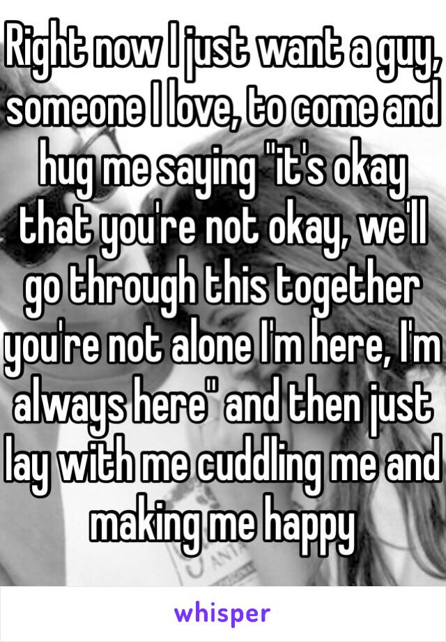 Right now I just want a guy, someone I love, to come and hug me saying "it's okay that you're not okay, we'll go through this together you're not alone I'm here, I'm always here" and then just lay with me cuddling me and making me happy