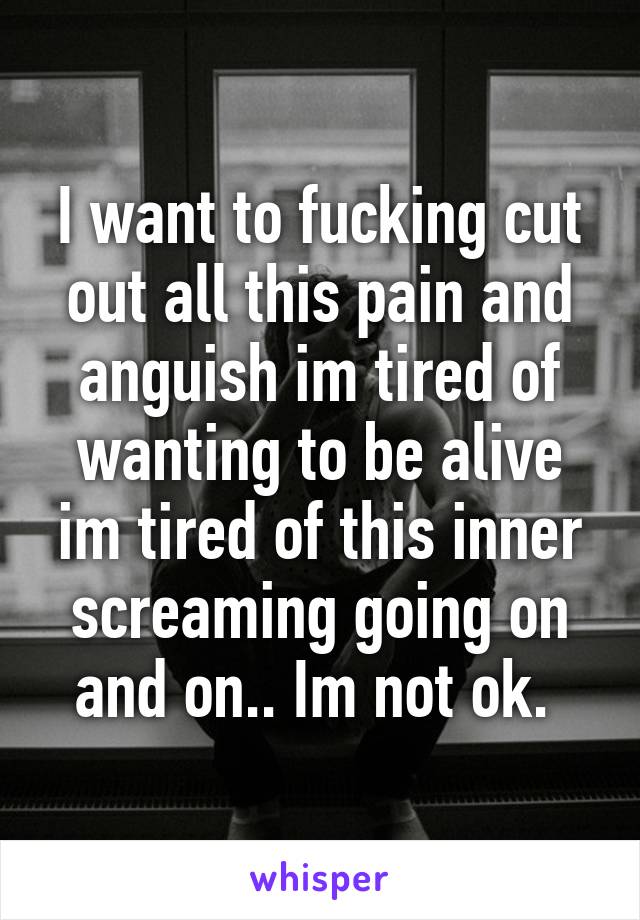 I want to fucking cut out all this pain and anguish im tired of wanting to be alive im tired of this inner screaming going on and on.. Im not ok. 