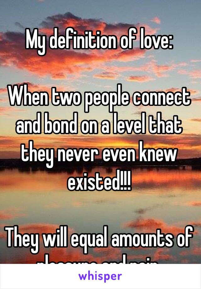 My definition of love:

When two people connect and bond on a level that they never even knew existed!!!

They will equal amounts of pleasure and pain. 