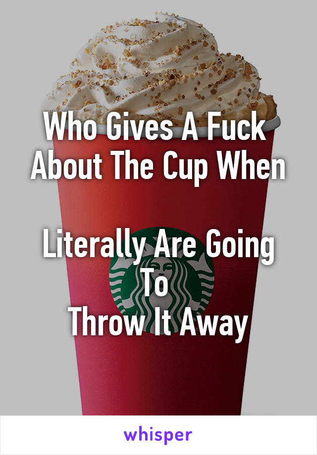 Who Gives A Fuck 
About The Cup When 
Literally Are Going To 
Throw It Away