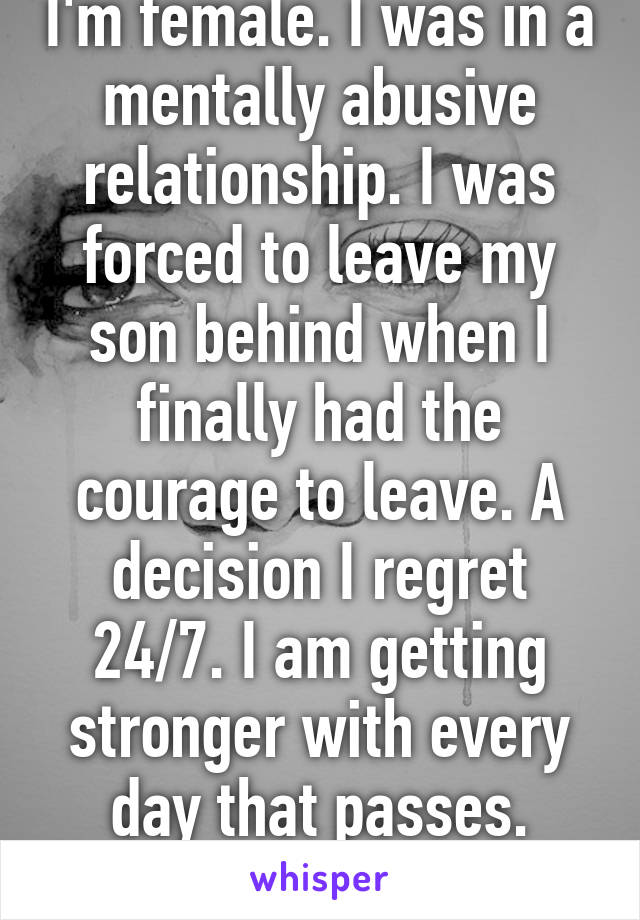 I'm female. I was in a mentally abusive relationship. I was forced to leave my son behind when I finally had the courage to leave. A decision I regret 24/7. I am getting stronger with every day that passes.
I will get him back. 