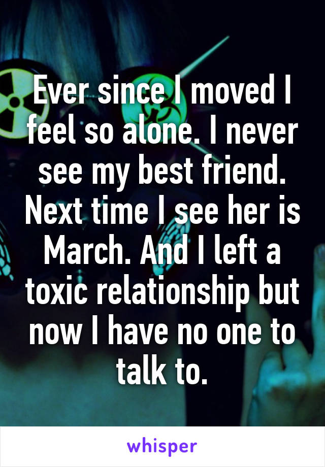 Ever since I moved I feel so alone. I never see my best friend. Next time I see her is March. And I left a toxic relationship but now I have no one to talk to.