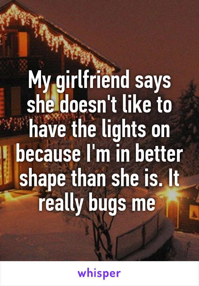 My girlfriend says she doesn't like to have the lights on because I'm in better shape than she is. It really bugs me 