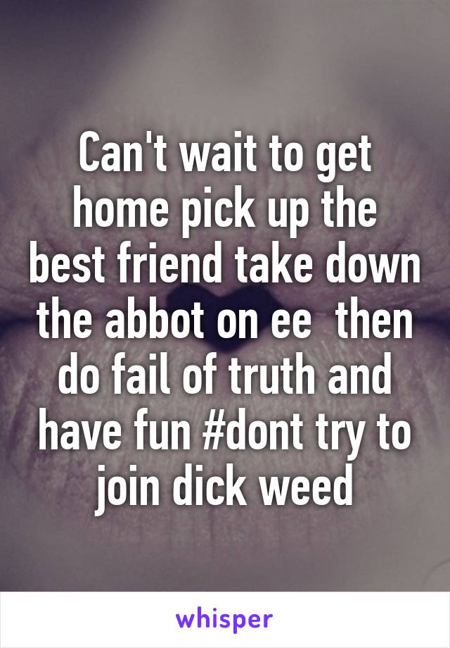 Can't wait to get home pick up the best friend take down the abbot on ee  then do fail of truth and have fun #dont try to join dick weed