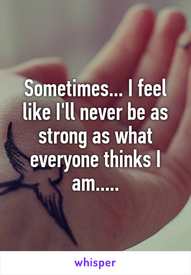 Sometimes... I feel like I'll never be as strong as what everyone thinks I am.....