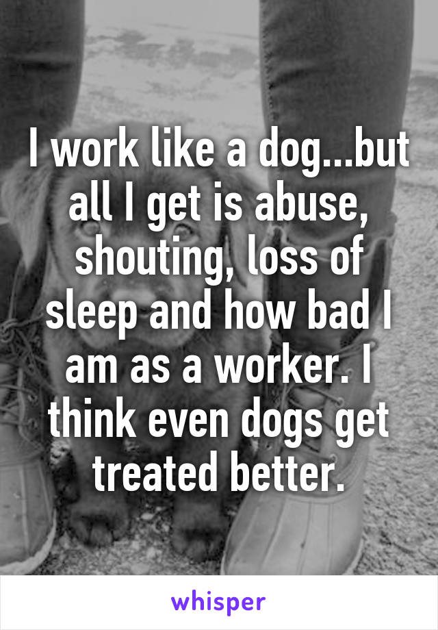 I work like a dog...but all I get is abuse, shouting, loss of sleep and how bad I am as a worker. I think even dogs get treated better.