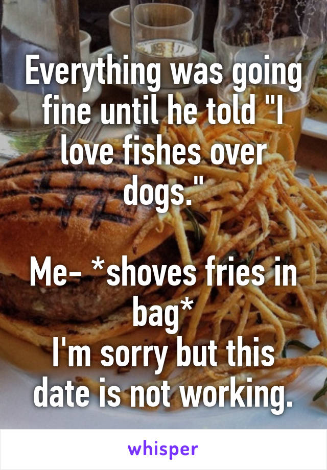 Everything was going fine until he told "I love fishes over dogs."

Me- *shoves fries in bag*
I'm sorry but this date is not working.