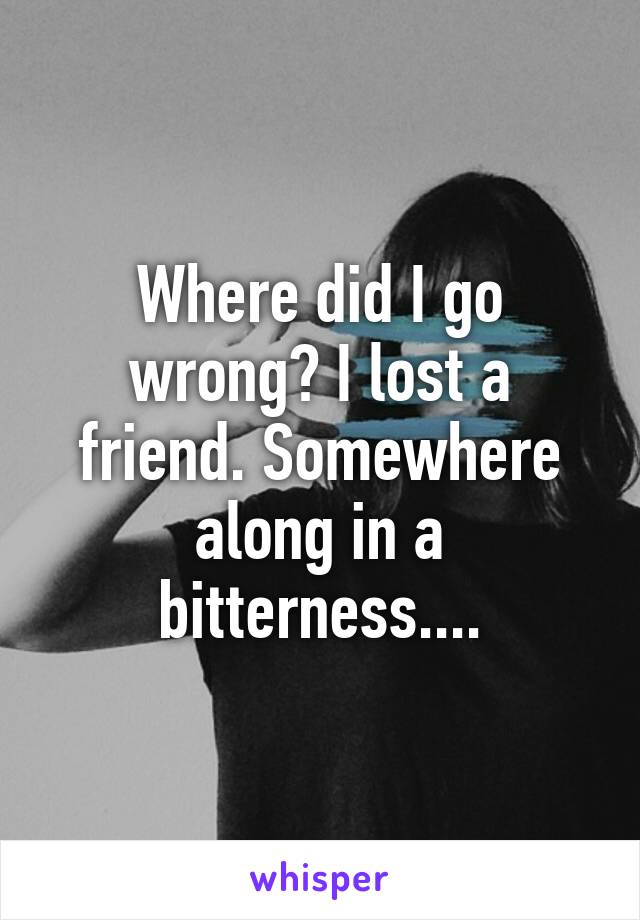 Where did I go wrong? I lost a friend. Somewhere along in a bitterness....