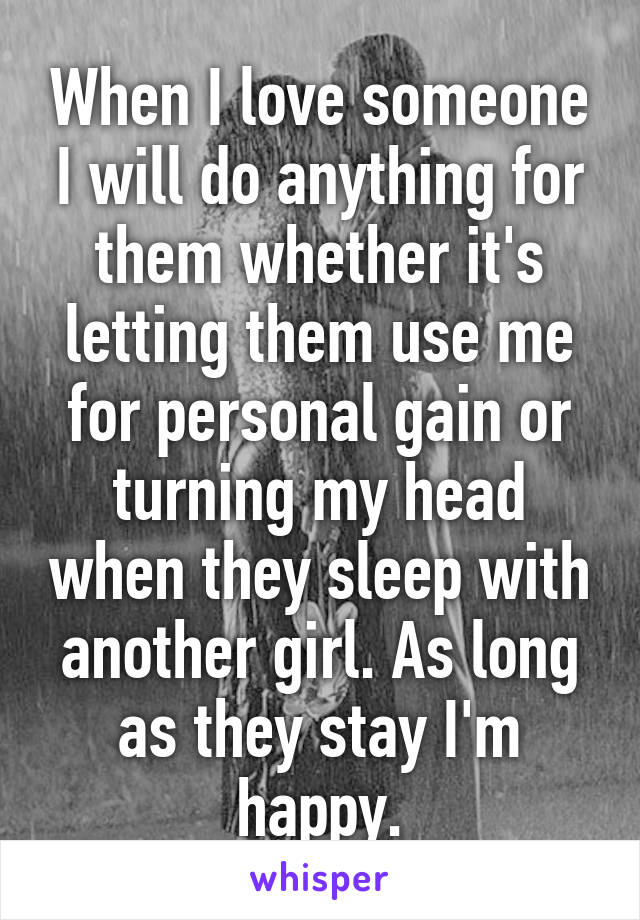 When I love someone I will do anything for them whether it's letting them use me for personal gain or turning my head when they sleep with another girl. As long as they stay I'm happy.