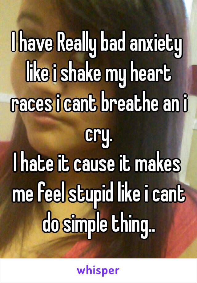 I have Really bad anxiety like i shake my heart races i cant breathe an i cry.
I hate it cause it makes me feel stupid like i cant do simple thing..