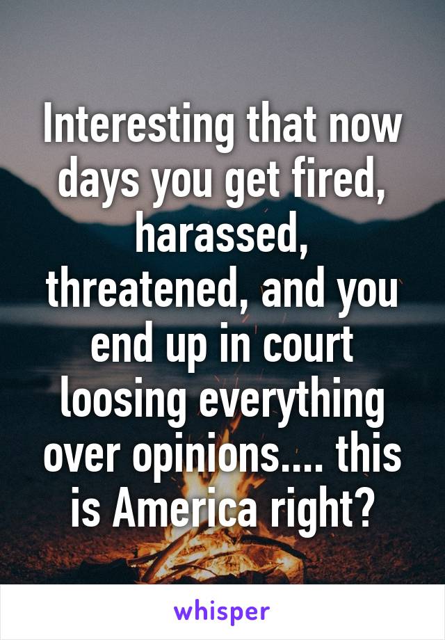 Interesting that now days you get fired, harassed, threatened, and you end up in court loosing everything over opinions.... this is America right?