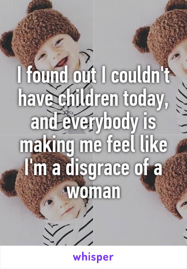 I found out I couldn't have children today, and everybody is making me feel like I'm a disgrace of a woman