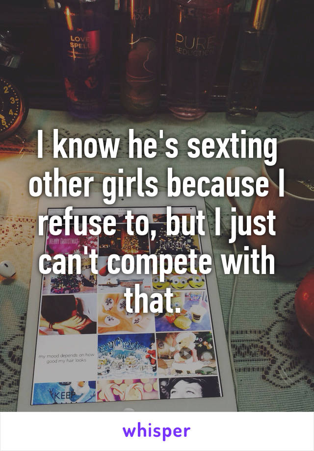 I know he's sexting other girls because I refuse to, but I just can't compete with that. 