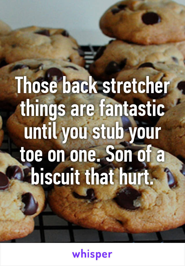 Those back stretcher things are fantastic until you stub your toe on one. Son of a biscuit that hurt.