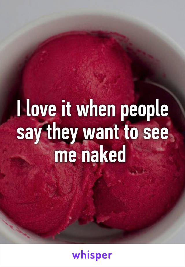 I love it when people say they want to see me naked 