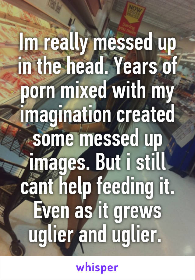 Im really messed up in the head. Years of porn mixed with my imagination created some messed up images. But i still cant help feeding it. Even as it grews uglier and uglier. 