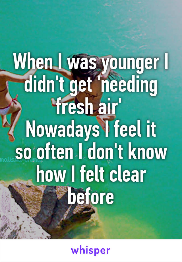 When I was younger I didn't get 'needing fresh air' 
Nowadays I feel it so often I don't know how I felt clear before