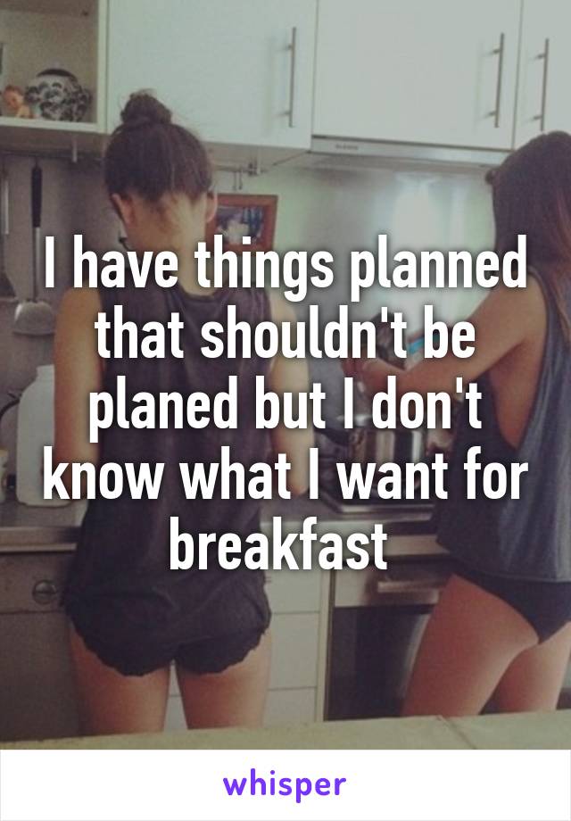 I have things planned that shouldn't be planed but I don't know what I want for breakfast 