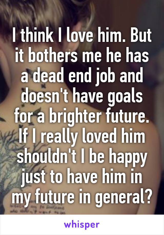 I think I love him. But it bothers me he has a dead end job and doesn't have goals for a brighter future. If I really loved him shouldn't I be happy just to have him in my future in general?