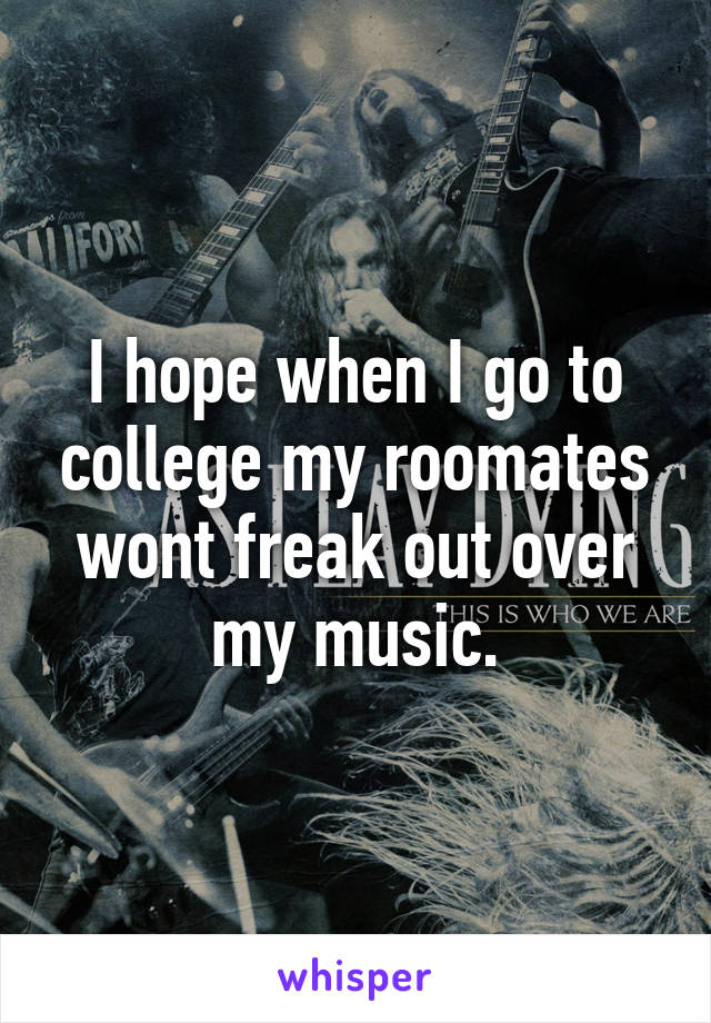 I hope when I go to college my roomates wont freak out over my music.