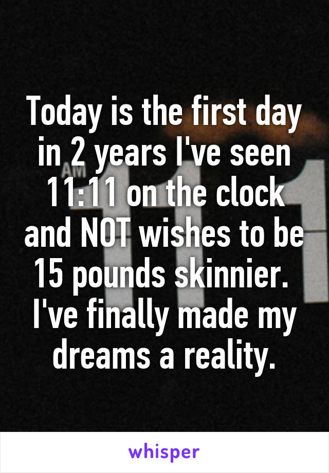 Today is the first day in 2 years I've seen 11:11 on the clock and NOT wishes to be 15 pounds skinnier. 
I've finally made my dreams a reality.