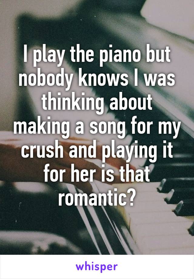 I play the piano but nobody knows I was thinking about making a song for my crush and playing it for her is that romantic?
