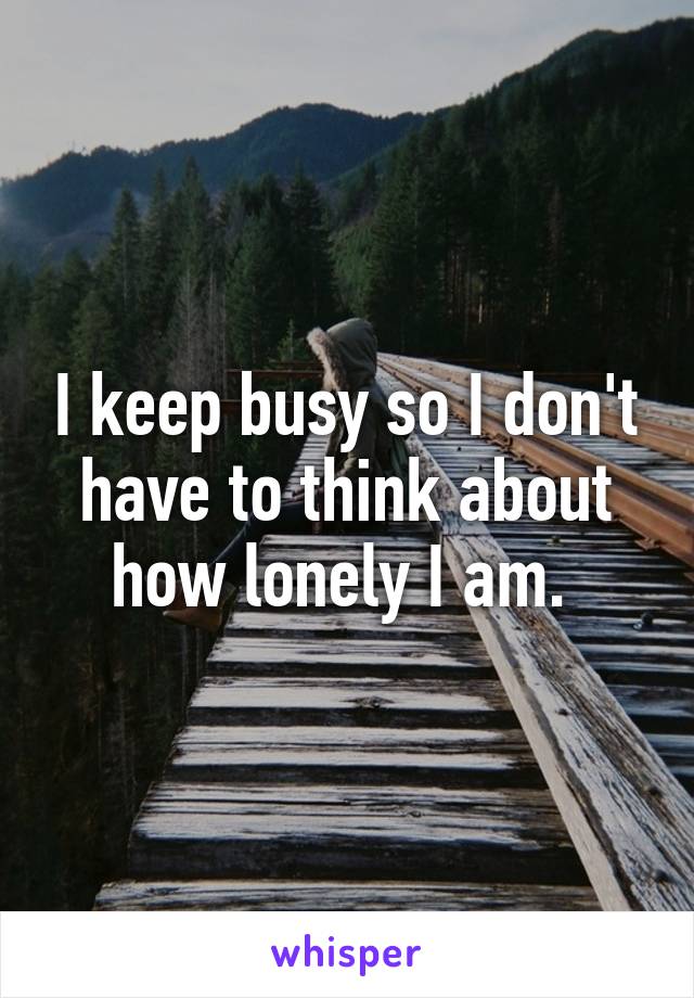 I keep busy so I don't have to think about how lonely I am. 