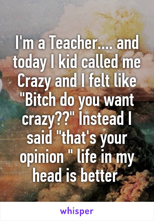 I'm a Teacher.... and today I kid called me Crazy and I felt like "Bitch do you want crazy??" Instead I said "that's your opinion " life in my head is better 