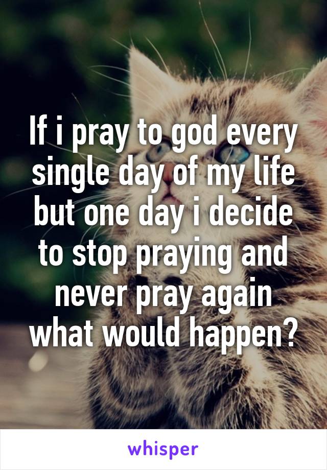 If i pray to god every single day of my life but one day i decide to stop praying and never pray again what would happen?