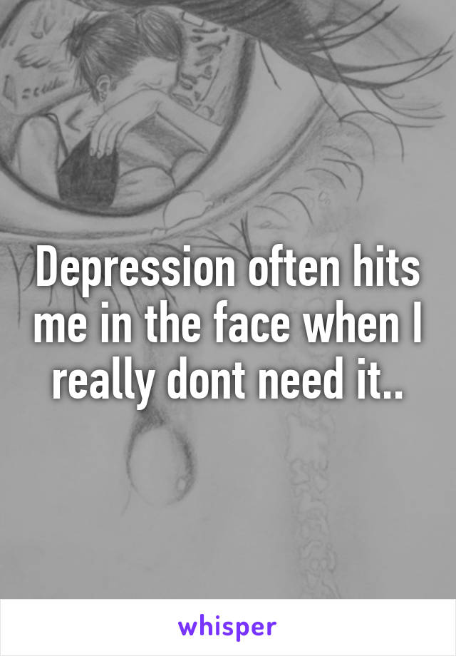 Depression often hits me in the face when I really dont need it..