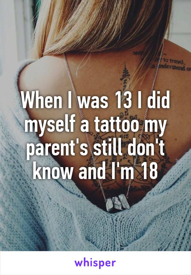 When I was 13 I did myself a tattoo my parent's still don't know and I'm 18