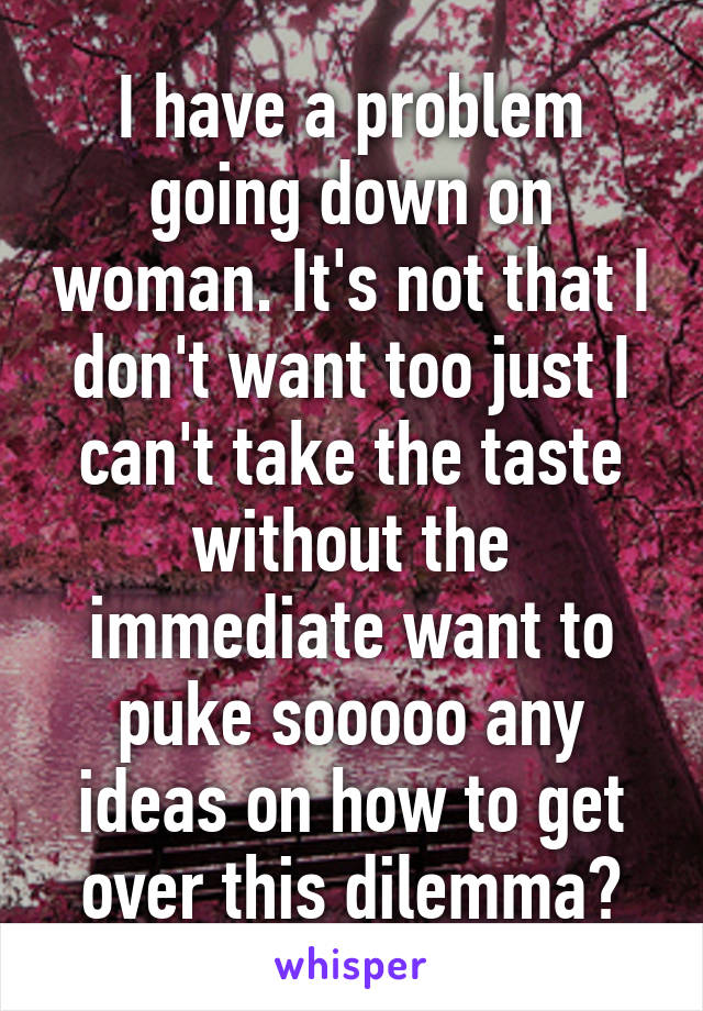 I have a problem going down on woman. It's not that I don't want too just I can't take the taste without the immediate want to puke sooooo any ideas on how to get over this dilemma?