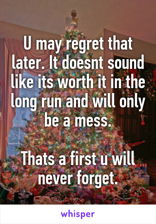 U may regret that later. It doesnt sound like its worth it in the long run and will only be a mess.

Thats a first u will never forget.