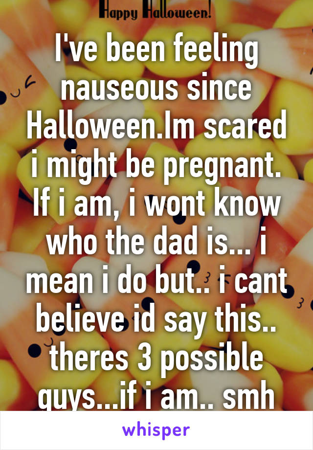 I've been feeling nauseous since Halloween.Im scared i might be pregnant. If i am, i wont know who the dad is... i mean i do but.. i cant believe id say this.. theres 3 possible guys...if i am.. smh