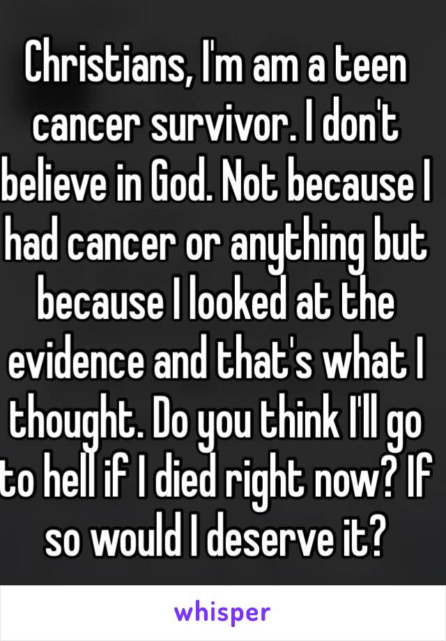 Christians, I'm am a teen cancer survivor. I don't believe in God. Not because I had cancer or anything but because I looked at the evidence and that's what I thought. Do you think I'll go to hell if I died right now? If so would I deserve it?