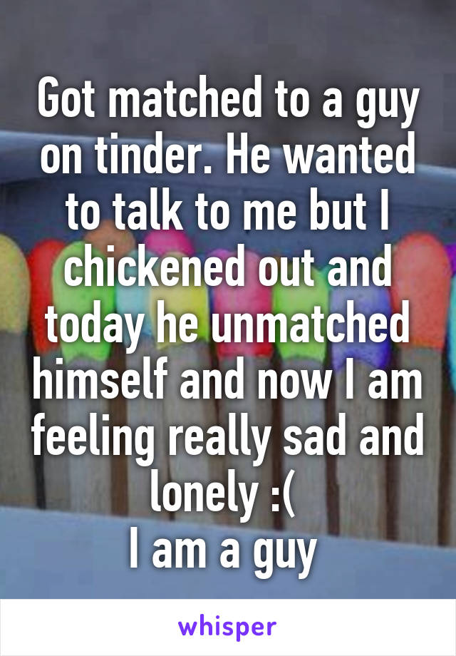 Got matched to a guy on tinder. He wanted to talk to me but I chickened out and today he unmatched himself and now I am feeling really sad and lonely :( 
I am a guy 