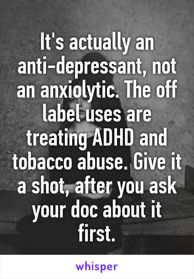 It's actually an anti-depressant, not an anxiolytic. The off label uses are treating ADHD and tobacco abuse. Give it a shot, after you ask your doc about it first.