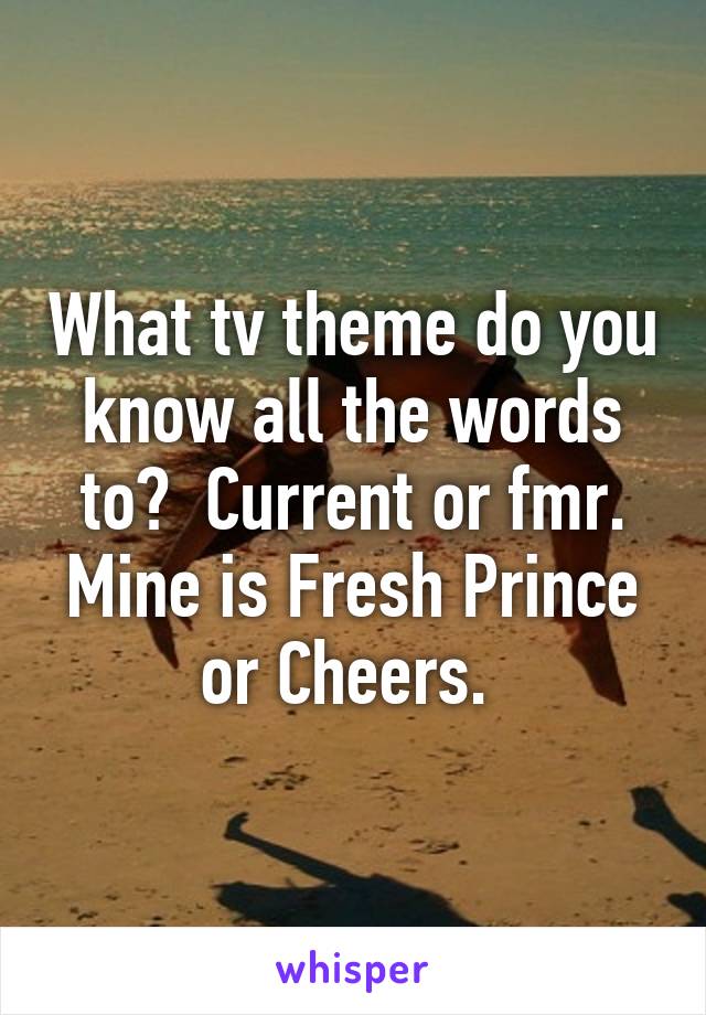 What tv theme do you know all the words to?  Current or fmr. Mine is Fresh Prince or Cheers. 