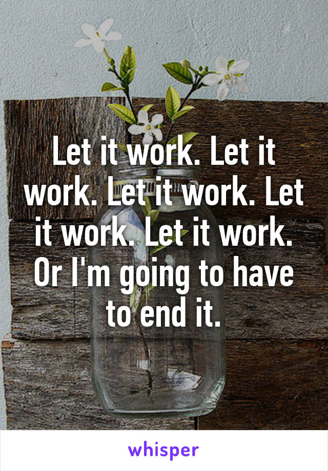 Let it work. Let it work. Let it work. Let it work. Let it work.
Or I'm going to have to end it.