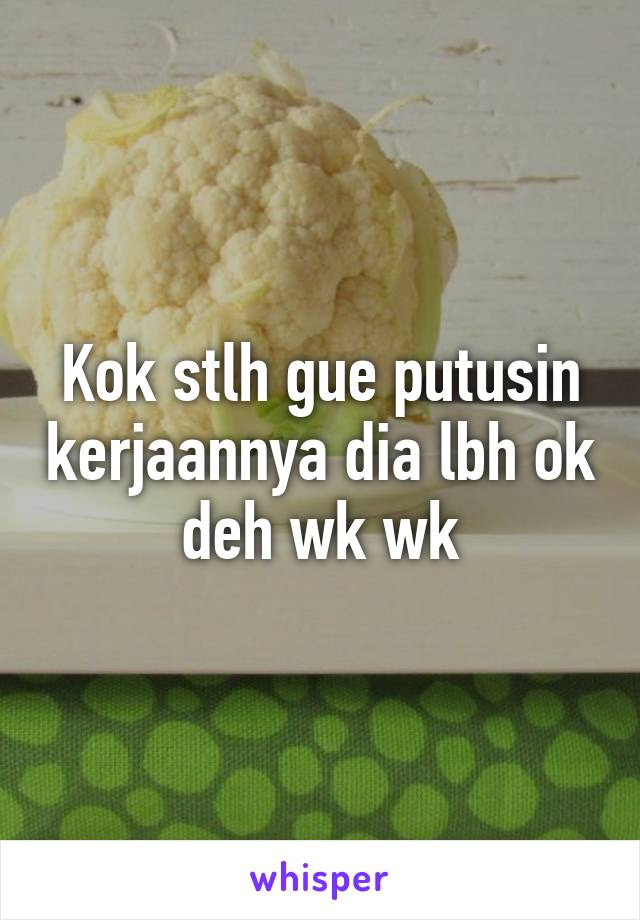 Kok stlh gue putusin kerjaannya dia lbh ok deh wk wk