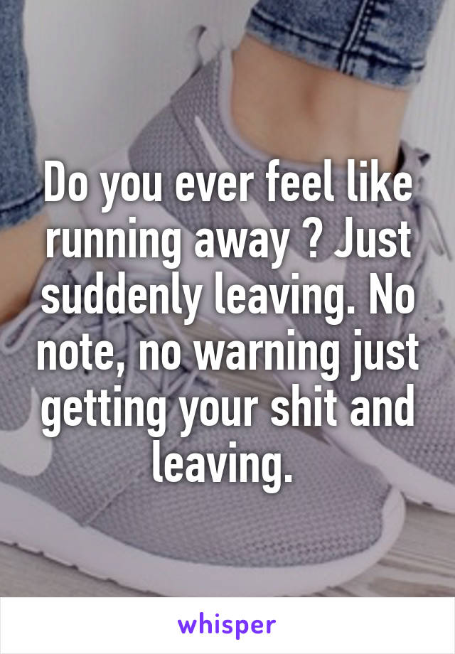 Do you ever feel like running away ? Just suddenly leaving. No note, no warning just getting your shit and leaving. 