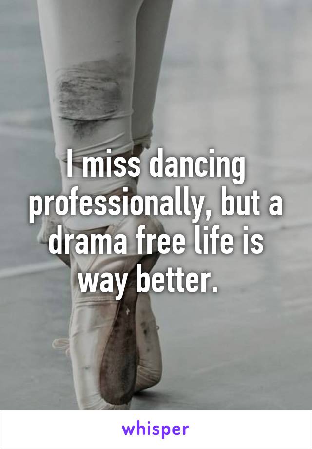 I miss dancing professionally, but a drama free life is way better.  