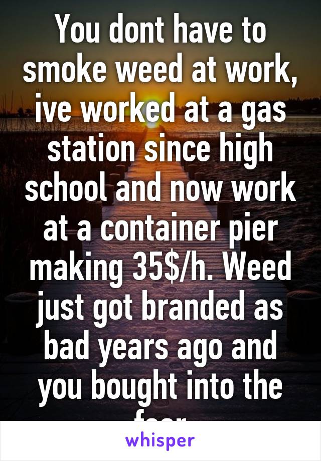 You dont have to smoke weed at work, ive worked at a gas station since high school and now work at a container pier making 35$/h. Weed just got branded as bad years ago and you bought into the fear