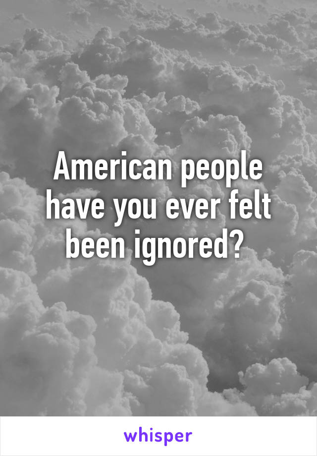 American people have you ever felt been ignored? 
