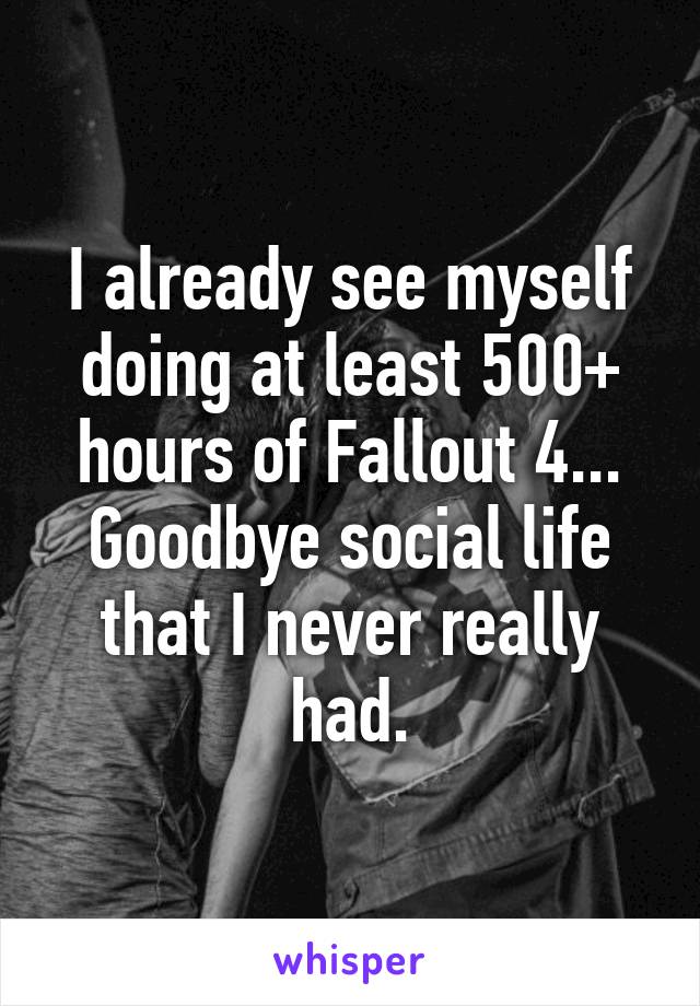 I already see myself doing at least 500+ hours of Fallout 4... Goodbye social life that I never really had.