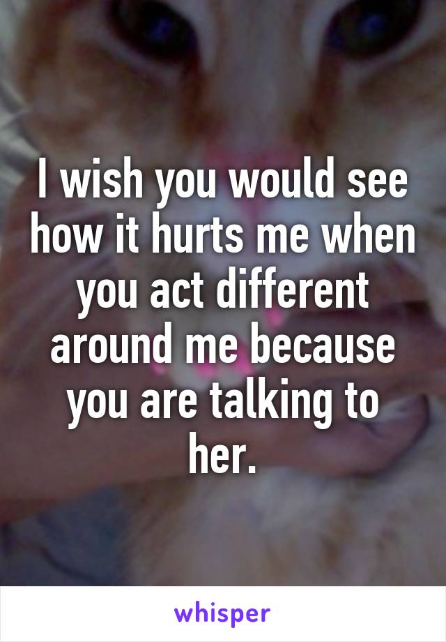 I wish you would see how it hurts me when you act different around me because you are talking to her.