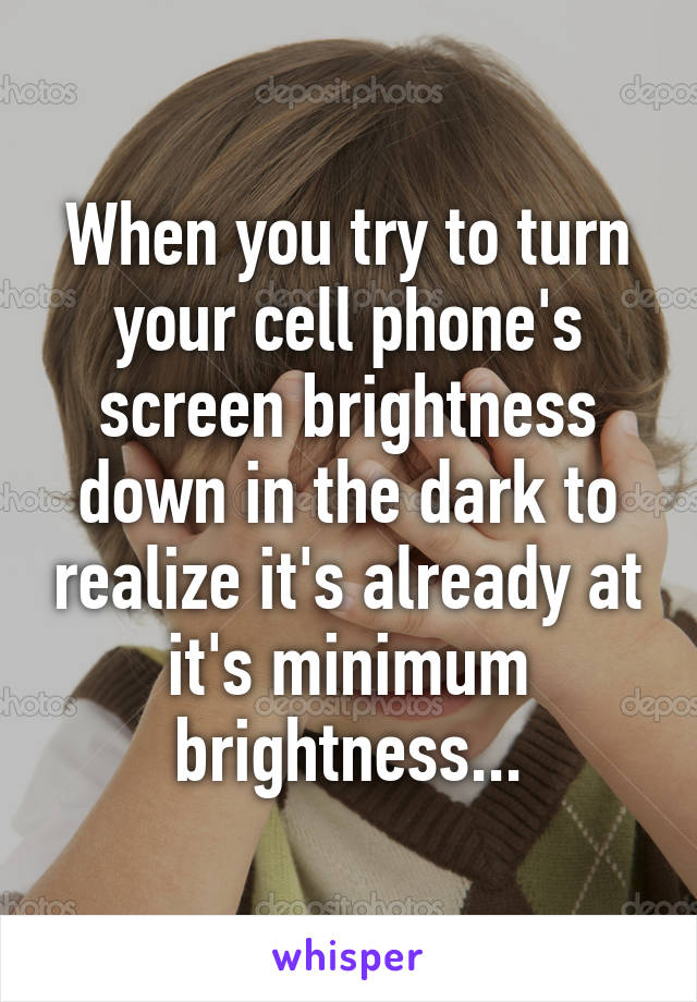 When you try to turn your cell phone's screen brightness down in the dark to realize it's already at it's minimum brightness...