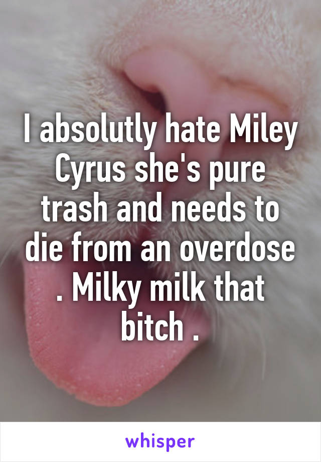 I absolutly hate Miley Cyrus she's pure trash and needs to die from an overdose . Milky milk that bitch .