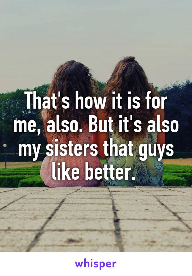 That's how it is for me, also. But it's also my sisters that guys like better. 