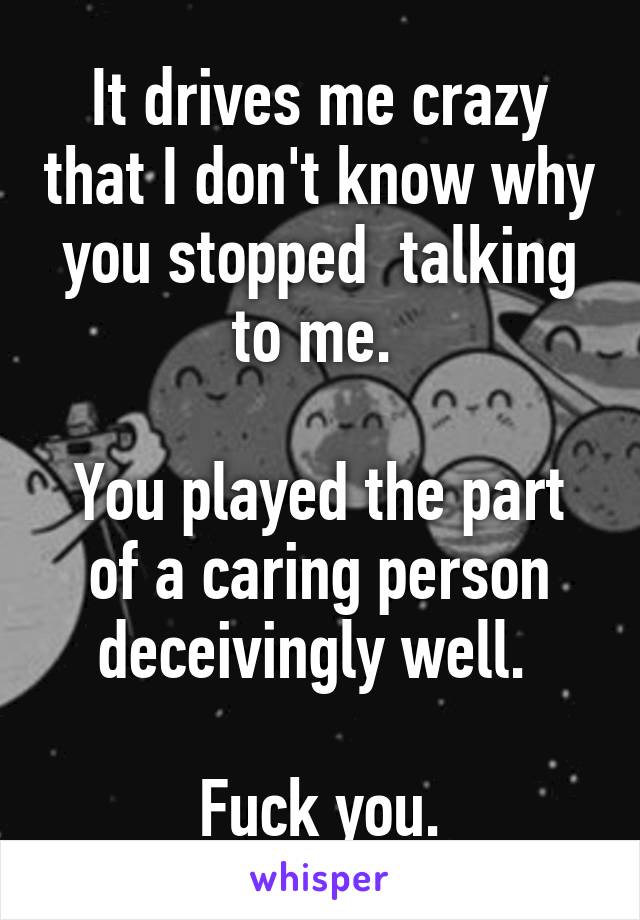 It drives me crazy that I don't know why you stopped  talking to me. 

You played the part of a caring person deceivingly well. 

Fuck you.